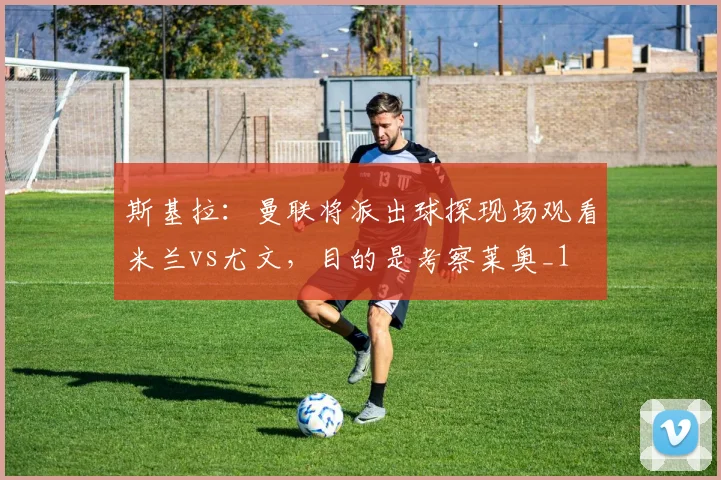 斯基拉：曼联将派出球探现场观看米兰vs尤文，目的是考察莱奥_1